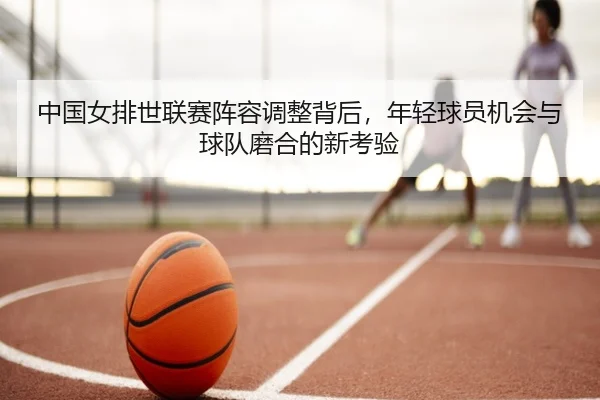 中国女排世联赛阵容调整背后，年轻球员机会与球队磨合的新考验（kaiyun）